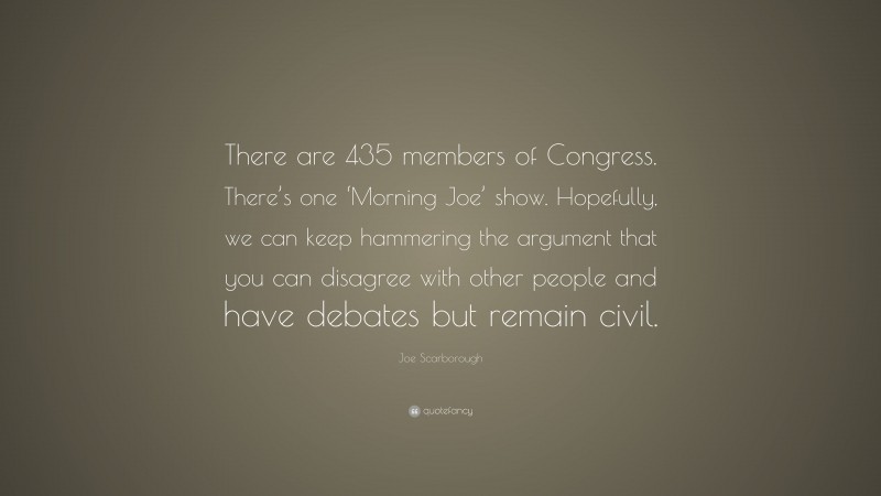Joe Scarborough Quote: “There are 435 members of Congress. There’s one ‘Morning Joe’ show. Hopefully, we can keep hammering the argument that you can disagree with other people and have debates but remain civil.”