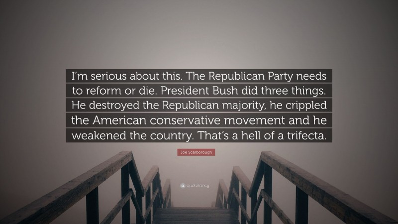 Joe Scarborough Quote: “I’m serious about this. The Republican Party needs to reform or die. President Bush did three things. He destroyed the Republican majority, he crippled the American conservative movement and he weakened the country. That’s a hell of a trifecta.”