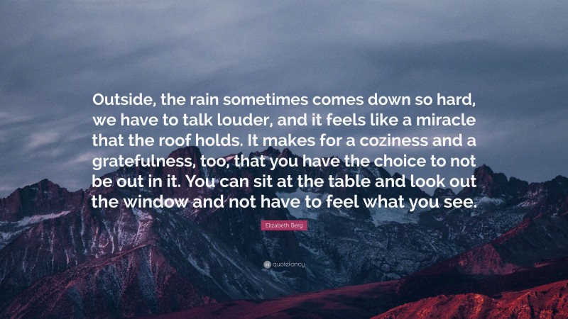 Elizabeth Berg Quote: “Outside, the rain sometimes comes down so hard, we have to talk louder, and it feels like a miracle that the roof holds. It makes for a coziness and a gratefulness, too, that you have the choice to not be out in it. You can sit at the table and look out the window and not have to feel what you see.”