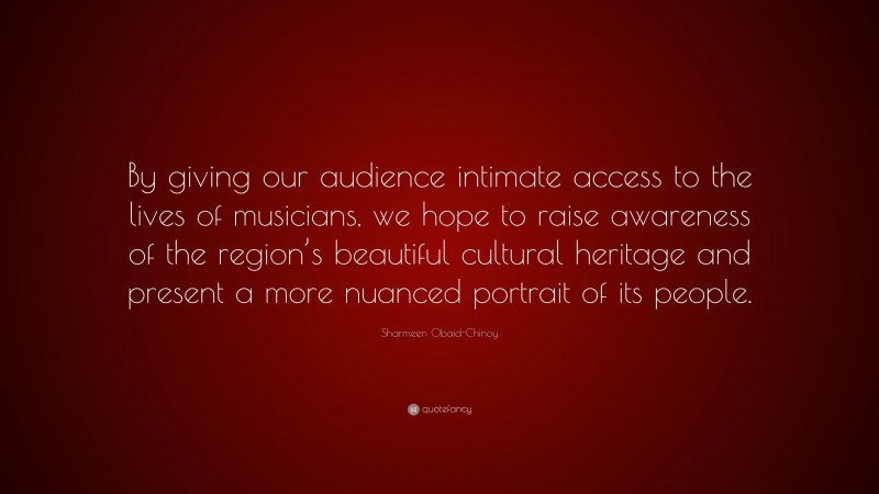 Sharmeen Obaid-Chinoy Quote: “By giving our audience intimate access to the lives of musicians, we hope to raise awareness of the region’s beautiful cultural heritage and present a more nuanced portrait of its people.”