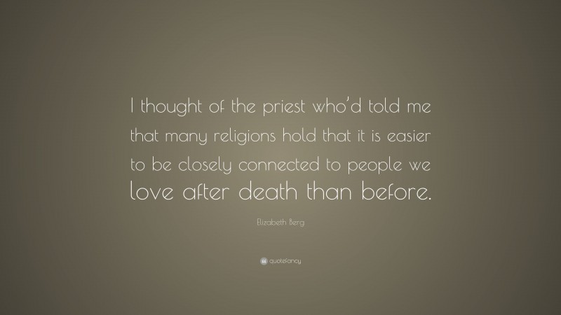 Elizabeth Berg Quote: “I thought of the priest who’d told me that many religions hold that it is easier to be closely connected to people we love after death than before.”