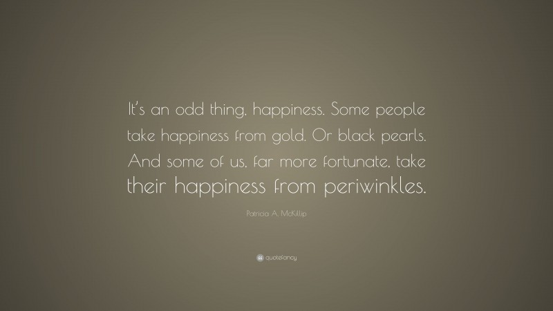 Patricia A. McKillip Quote: “It’s an odd thing, happiness. Some people take happiness from gold. Or black pearls. And some of us, far more fortunate, take their happiness from periwinkles.”