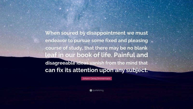 Johann Georg Zimmermann Quote: “When soured by disappointment we must endeavor to pursue some fixed and pleasing course of study, that there may be no blank leaf in our book of life. Painful and disagreeable ideas vanish from the mind that can fix its attention upon any subject.”