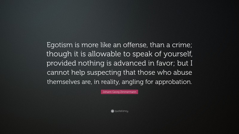 Johann Georg Zimmermann Quote: “Egotism is more like an offense, than a crime; though it is allowable to speak of yourself, provided nothing is advanced in favor; but I cannot help suspecting that those who abuse themselves are, in reality, angling for approbation.”
