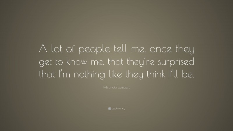Miranda Lambert Quote: “A lot of people tell me, once they get to know me, that they’re surprised that I’m nothing like they think I’ll be.”