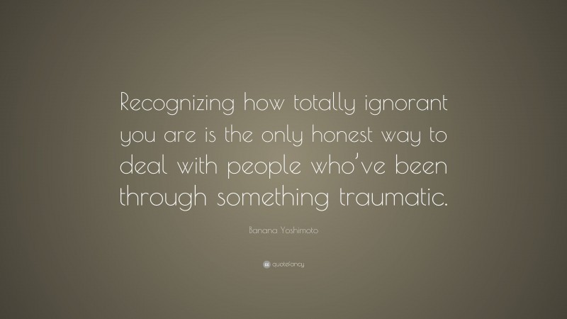 Banana Yoshimoto Quote: “Recognizing how totally ignorant you are is the only honest way to deal with people who’ve been through something traumatic.”
