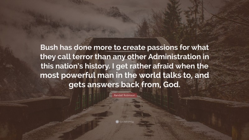 Randall Robinson Quote: “Bush has done more to create passions for what they call terror than any other Administration in this nation’s history. I get rather afraid when the most powerful man in the world talks to, and gets answers back from, God.”