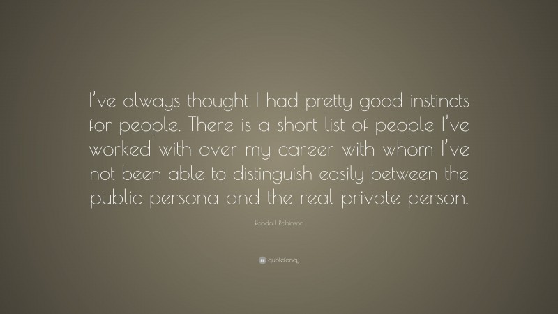 Randall Robinson Quote: “I’ve always thought I had pretty good instincts for people. There is a short list of people I’ve worked with over my career with whom I’ve not been able to distinguish easily between the public persona and the real private person.”