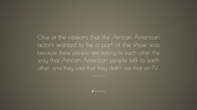 Tony Goldwyn Quote: “One of the reasons that the African American actors wanted to be a part of the show was because these people are talking to each other the way that African American people talk to each other, and they said that they didn’t see that on TV.”