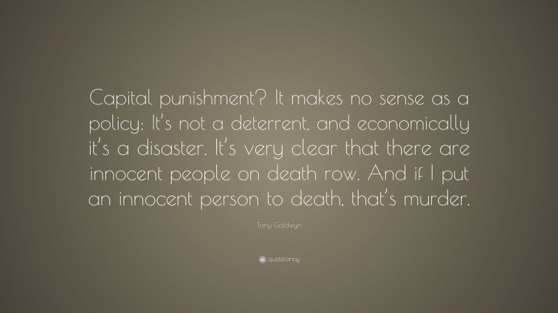 Tony Goldwyn Quote: “Capital punishment? It makes no sense as a policy: It’s not a deterrent, and economically it’s a disaster. It’s very clear that there are innocent people on death row. And if I put an innocent person to death, that’s murder.”