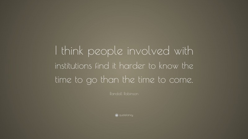 Randall Robinson Quote: “I think people involved with institutions find it harder to know the time to go than the time to come.”
