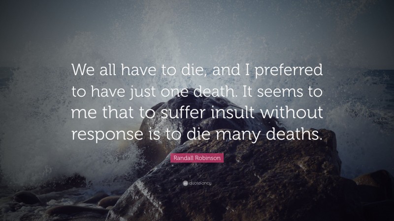 Randall Robinson Quote: “We all have to die, and I preferred to have just one death. It seems to me that to suffer insult without response is to die many deaths.”