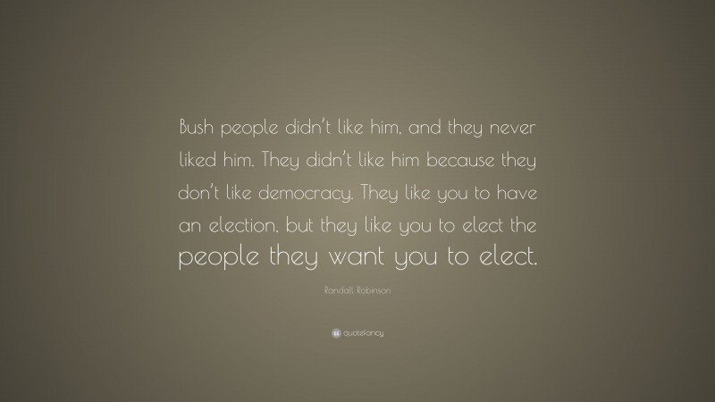Randall Robinson Quote: “Bush people didn’t like him, and they never liked him. They didn’t like him because they don’t like democracy. They like you to have an election, but they like you to elect the people they want you to elect.”