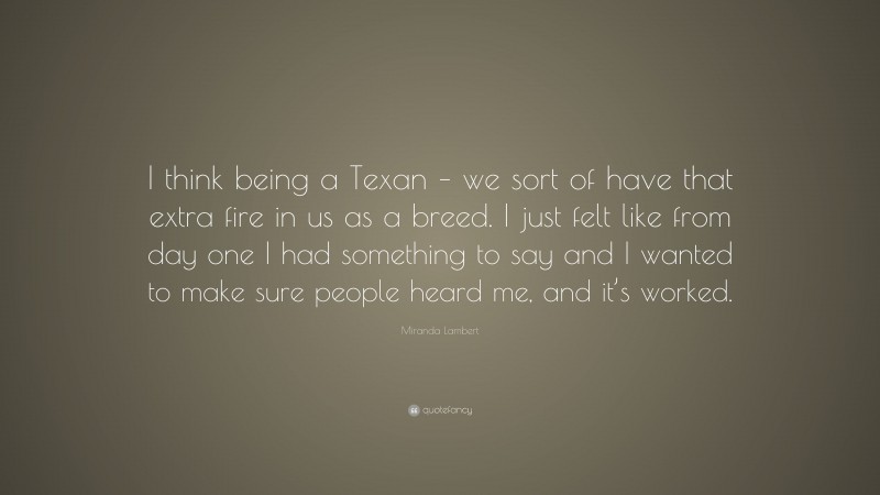 Miranda Lambert Quote: “I think being a Texan – we sort of have that extra fire in us as a breed. I just felt like from day one I had something to say and I wanted to make sure people heard me, and it’s worked.”