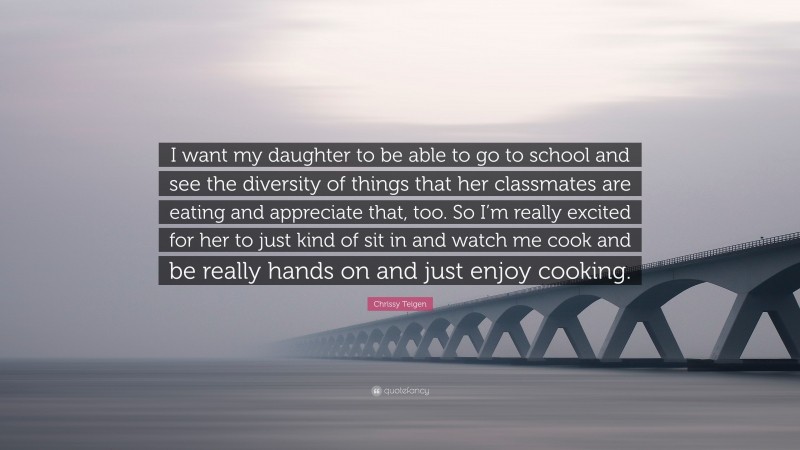 Chrissy Teigen Quote: “I want my daughter to be able to go to school and see the diversity of things that her classmates are eating and appreciate that, too. So I’m really excited for her to just kind of sit in and watch me cook and be really hands on and just enjoy cooking.”