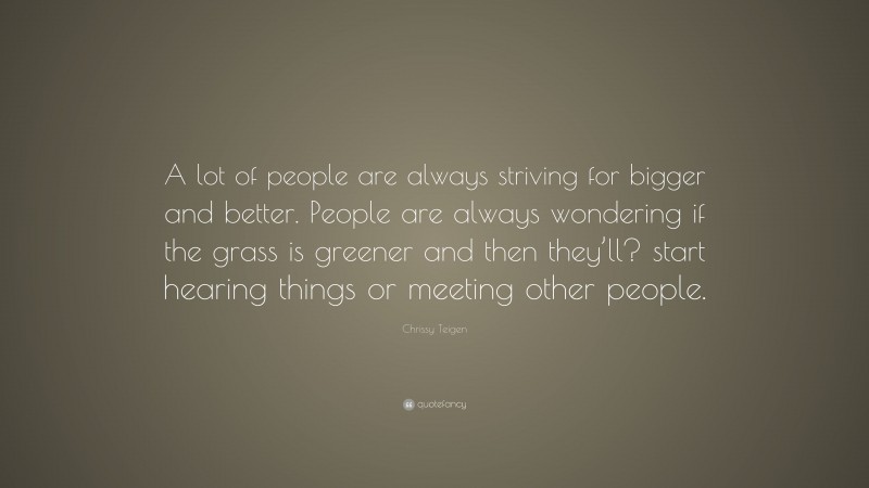 Chrissy Teigen Quote: “A lot of people are always striving for bigger and better. People are always wondering if the grass is greener and then they’ll? start hearing things or meeting other people.”