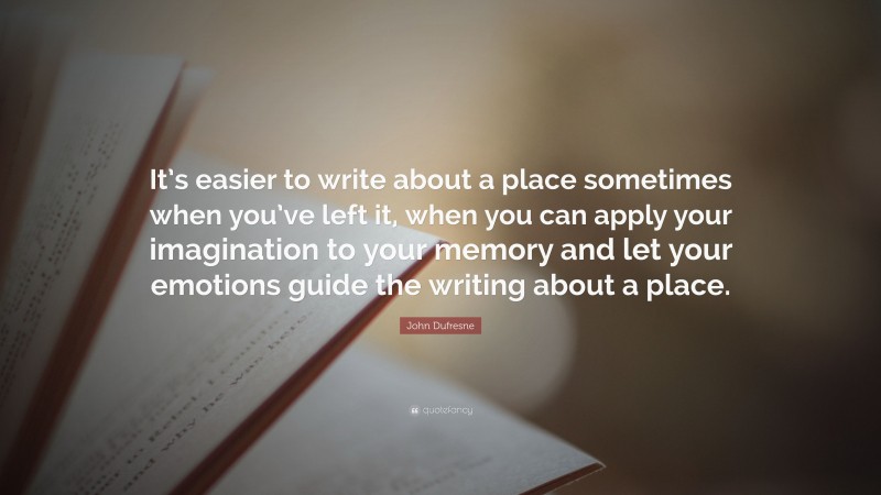 John Dufresne Quote: “It’s easier to write about a place sometimes when you’ve left it, when you can apply your imagination to your memory and let your emotions guide the writing about a place.”