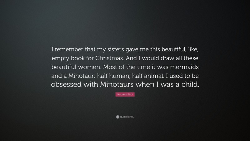 Riccardo Tisci Quote: “I remember that my sisters gave me this beautiful, like, empty book for Christmas. And I would draw all these beautiful women. Most of the time it was mermaids and a Minotaur: half human, half animal. I used to be obsessed with Minotaurs when I was a child.”