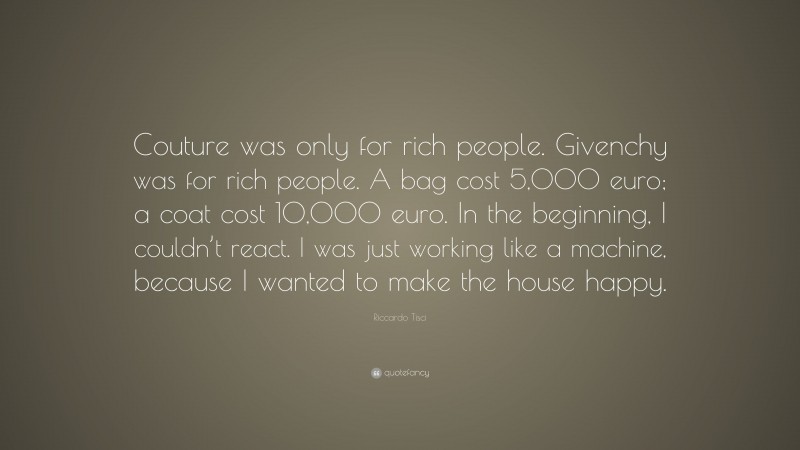Riccardo Tisci Quote: “Couture was only for rich people. Givenchy was for rich people. A bag cost 5,000 euro; a coat cost 10,000 euro. In the beginning, I couldn’t react. I was just working like a machine, because I wanted to make the house happy.”