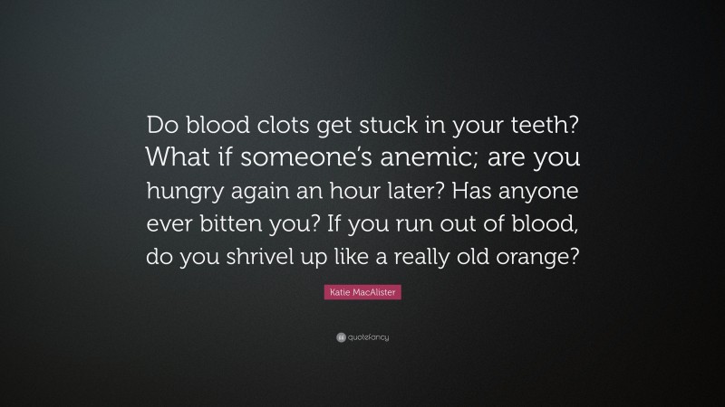Katie MacAlister Quote: “Do blood clots get stuck in your teeth? What if someone’s anemic; are you hungry again an hour later? Has anyone ever bitten you? If you run out of blood, do you shrivel up like a really old orange?”
