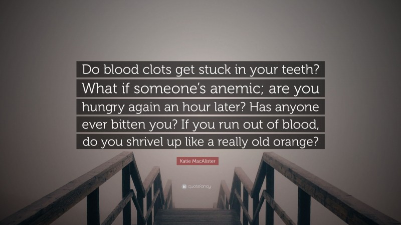 Katie MacAlister Quote: “Do blood clots get stuck in your teeth? What if someone’s anemic; are you hungry again an hour later? Has anyone ever bitten you? If you run out of blood, do you shrivel up like a really old orange?”