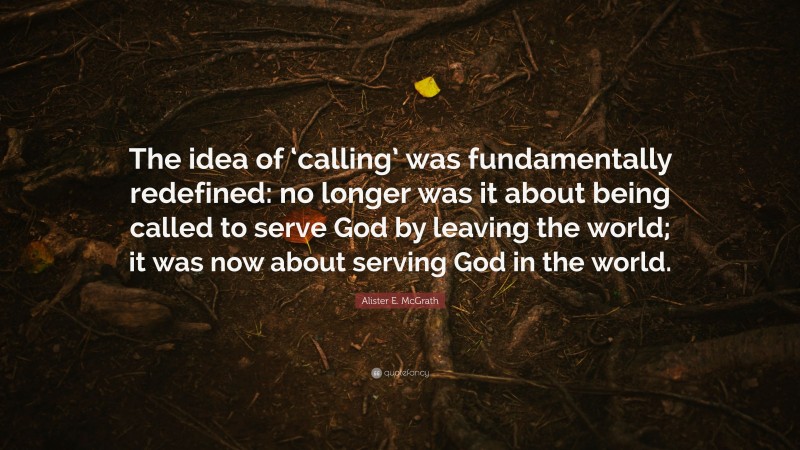 Alister E. McGrath Quote: “The idea of ‘calling’ was fundamentally redefined: no longer was it about being called to serve God by leaving the world; it was now about serving God in the world.”