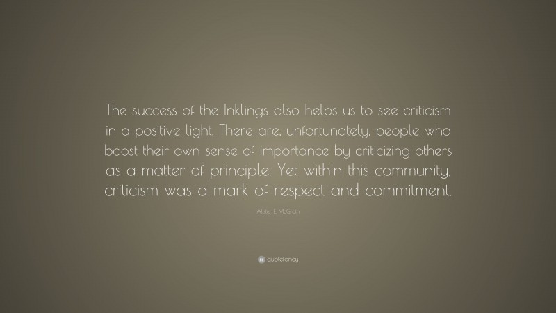 Alister E. McGrath Quote: “The success of the Inklings also helps us to see criticism in a positive light. There are, unfortunately, people who boost their own sense of importance by criticizing others as a matter of principle. Yet within this community, criticism was a mark of respect and commitment.”