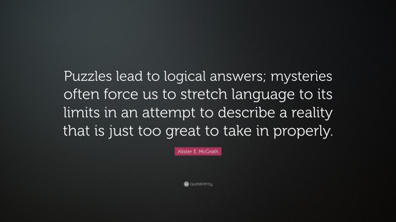 Alister E. McGrath Quote: “Puzzles lead to logical answers; mysteries often force us to stretch language to its limits in an attempt to describe a reality that is just too great to take in properly.”