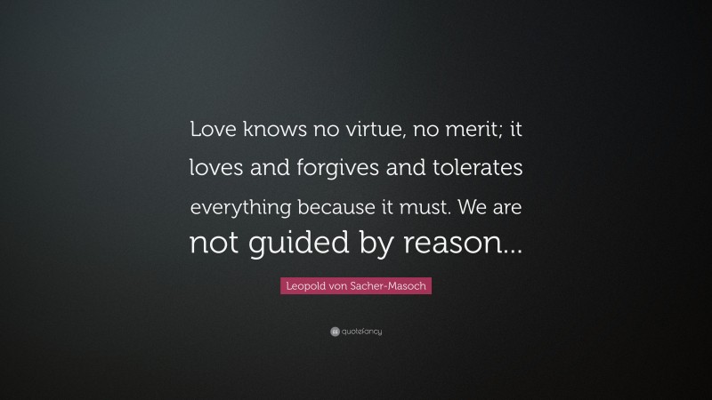 Leopold von Sacher-Masoch Quote: “Love knows no virtue, no merit; it loves and forgives and tolerates everything because it must. We are not guided by reason...”