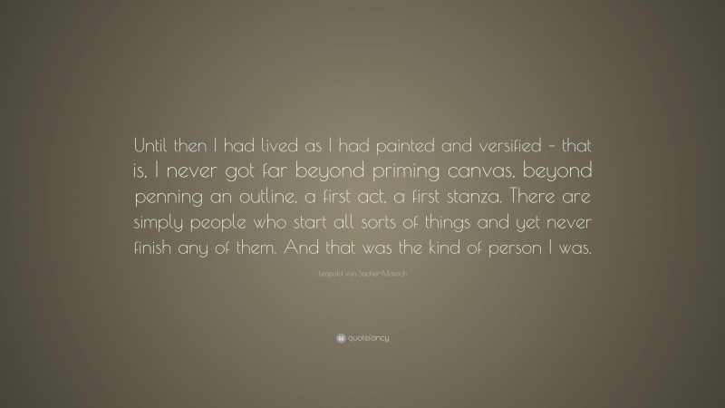 Leopold von Sacher-Masoch Quote: “Until then I had lived as I had painted and versified – that is, I never got far beyond priming canvas, beyond penning an outline, a first act, a first stanza. There are simply people who start all sorts of things and yet never finish any of them. And that was the kind of person I was.”