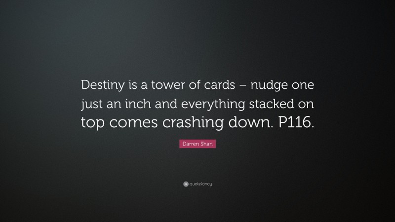 Darren Shan Quote: “Destiny is a tower of cards – nudge one just an inch and everything stacked on top comes crashing down. P116.”
