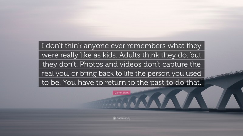 Darren Shan Quote: “I don’t think anyone ever remembers what they were really like as kids. Adults think they do, but they don’t. Photos and videos don’t capture the real you, or bring back to life the person you used to be. You have to return to the past to do that.”