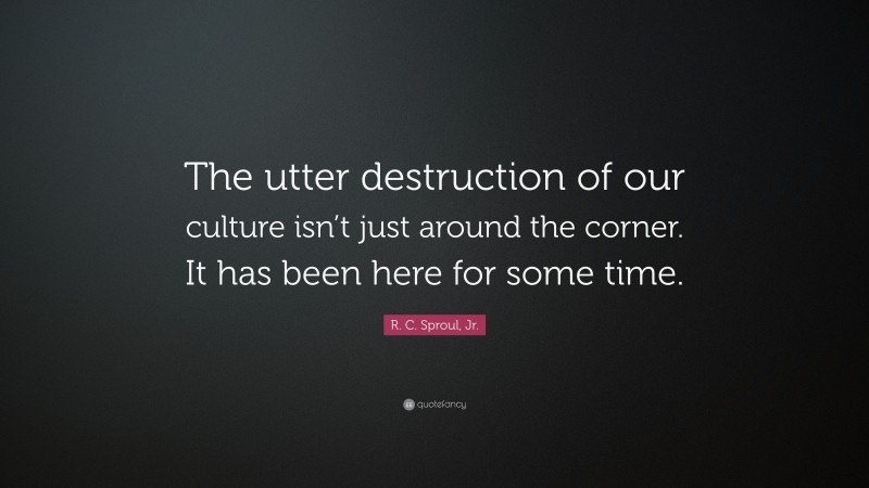 R. C. Sproul, Jr. Quote: “The utter destruction of our culture isn’t just around the corner. It has been here for some time.”