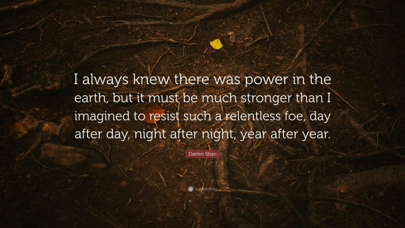 Darren Shan Quote: “I always knew there was power in the earth, but it must be much stronger than I imagined to resist such a relentless foe, day after day, night after night, year after year.”