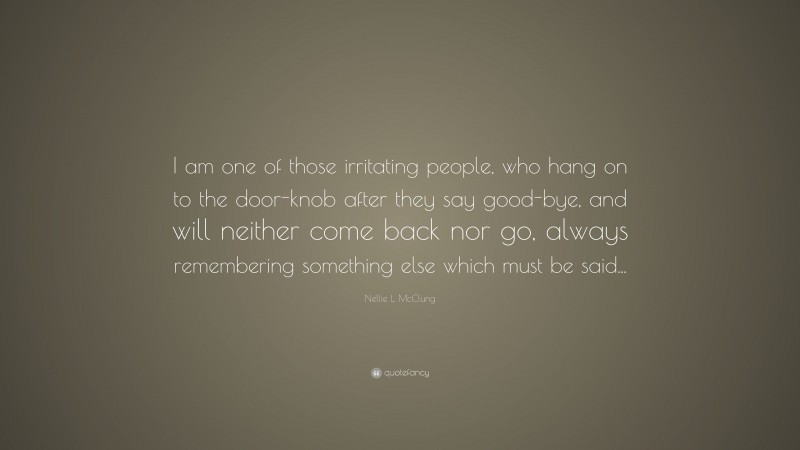 Nellie L. McClung Quote: “I am one of those irritating people, who hang on to the door-knob after they say good-bye, and will neither come back nor go, always remembering something else which must be said...”