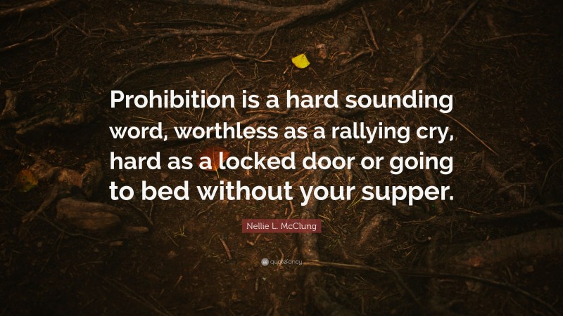 Nellie L. McClung Quote: “Prohibition is a hard sounding word, worthless as a rallying cry, hard as a locked door or going to bed without your supper.”