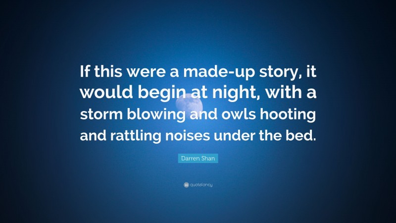 Darren Shan Quote: “If this were a made-up story, it would begin at night, with a storm blowing and owls hooting and rattling noises under the bed.”