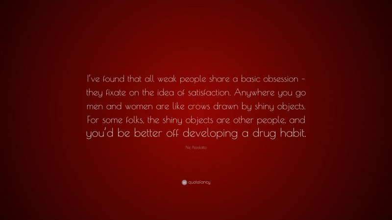 Nic Pizzolatto Quote: “I’ve found that all weak people share a basic obsession – they fixate on the idea of satisfaction. Anywhere you go men and women are like crows drawn by shiny objects. For some folks, the shiny objects are other people, and you’d be better off developing a drug habit.”
