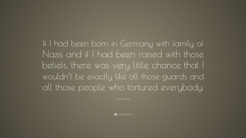 Krishna Das Quote: “If I had been born in Germany with family of Nazis and if I had been raised with those beliefs, there was very little chance that I wouldn’t be exactly like all those guards and all those people who tortured everybody.”