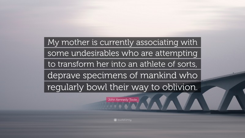 John Kennedy Toole Quote: “My mother is currently associating with some undesirables who are attempting to transform her into an athlete of sorts, deprave specimens of mankind who regularly bowl their way to oblivion.”