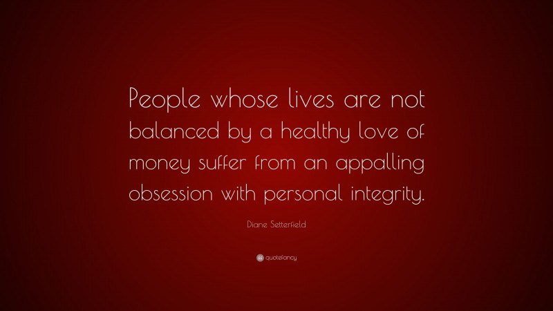 Diane Setterfield Quote: “People whose lives are not balanced by a healthy love of money suffer from an appalling obsession with personal integrity.”