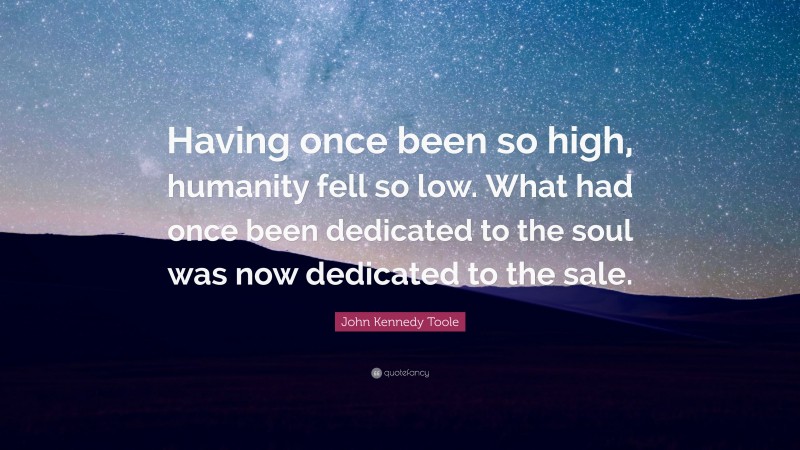 John Kennedy Toole Quote: “Having once been so high, humanity fell so low. What had once been dedicated to the soul was now dedicated to the sale.”