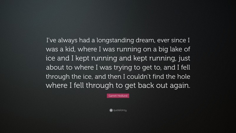 Garrett Hedlund Quote: “I’ve always had a longstanding dream, ever since I was a kid, where I was running on a big lake of ice and I kept running and kept running, just about to where I was trying to get to, and I fell through the ice, and then I couldn’t find the hole where I fell through to get back out again.”