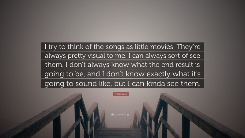 Neko Case Quote: “I try to think of the songs as little movies. They’re always pretty visual to me. I can always sort of see them. I don’t always know what the end result is going to be, and I don’t know exactly what it’s going to sound like, but I can kinda see them.”