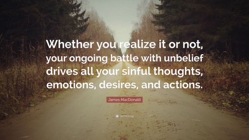 James MacDonald Quote: “Whether you realize it or not, your ongoing battle with unbelief drives all your sinful thoughts, emotions, desires, and actions.”