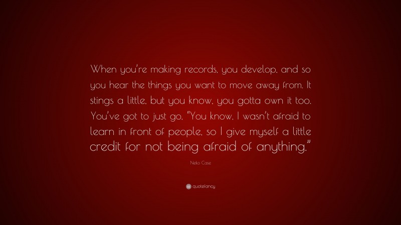 Neko Case Quote: “When you’re making records, you develop, and so you hear the things you want to move away from. It stings a little, but you know, you gotta own it too. You’ve got to just go, “You know, I wasn’t afraid to learn in front of people, so I give myself a little credit for not being afraid of anything.””