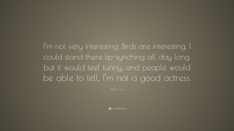 Neko Case Quote: “I’m not very interesting. Birds are interesting. I could stand there lip-synching all day long, but it would feel funny, and people would be able to tell. I’m not a good actress.”