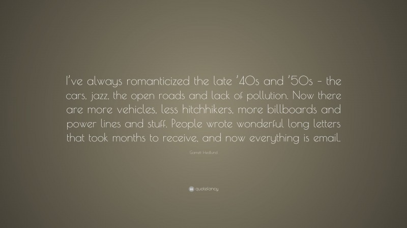 Garrett Hedlund Quote: “I’ve always romanticized the late ’40s and ’50s – the cars, jazz, the open roads and lack of pollution. Now there are more vehicles, less hitchhikers, more billboards and power lines and stuff. People wrote wonderful long letters that took months to receive, and now everything is email.”