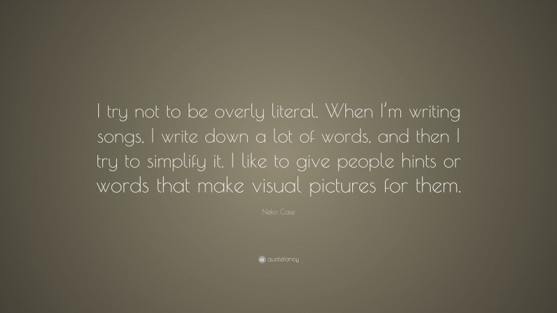 Neko Case Quote: “I try not to be overly literal. When I’m writing songs, I write down a lot of words, and then I try to simplify it. I like to give people hints or words that make visual pictures for them.”