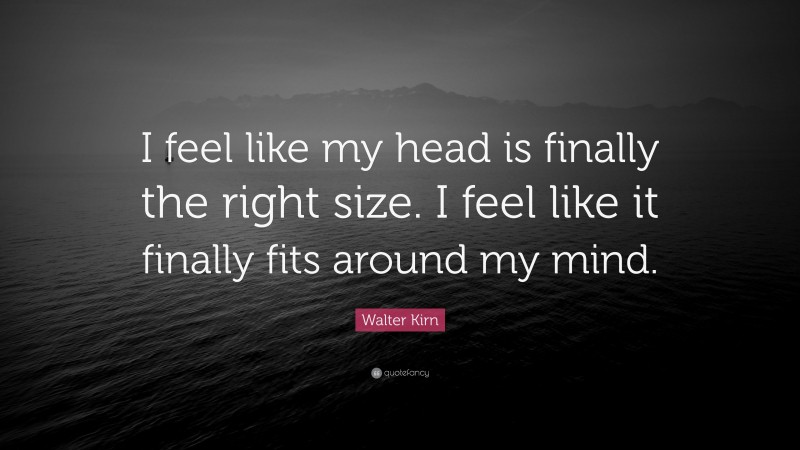 Walter Kirn Quote: “I feel like my head is finally the right size. I feel like it finally fits around my mind.”